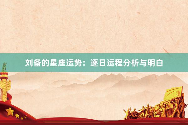 刘备的星座运势：逐日运程分析与明白